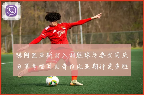 琼阿里亚斯打入制胜球与妻女同庆分享幸福时刻哥伦比亚期待更多胜利