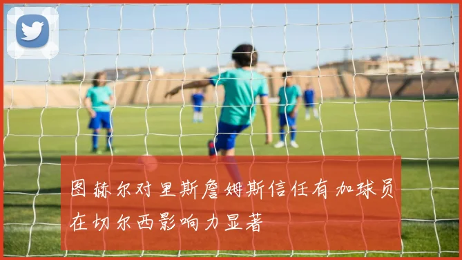 图赫尔对里斯詹姆斯信任有加球员在切尔西影响力显著