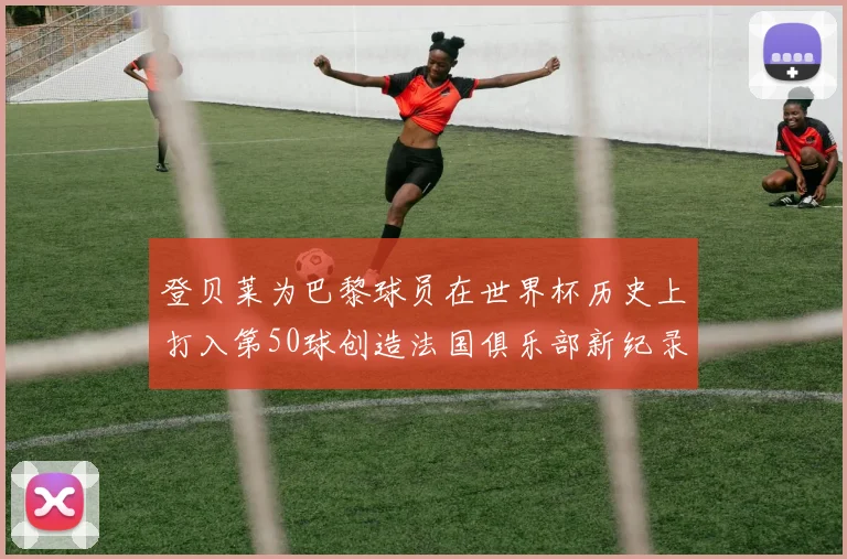登贝莱为巴黎球员在世界杯历史上打入第50球创造法国俱乐部新纪录