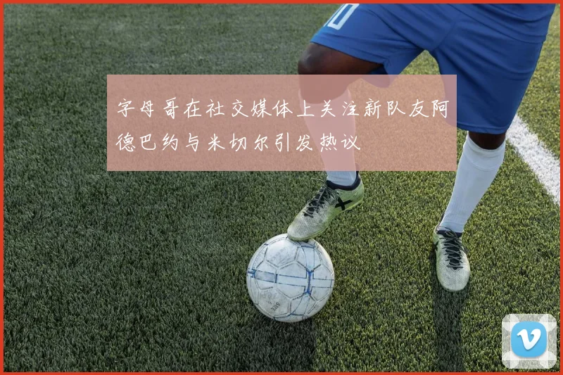 字母哥在社交媒体上关注新队友阿德巴约与米切尔引发热议