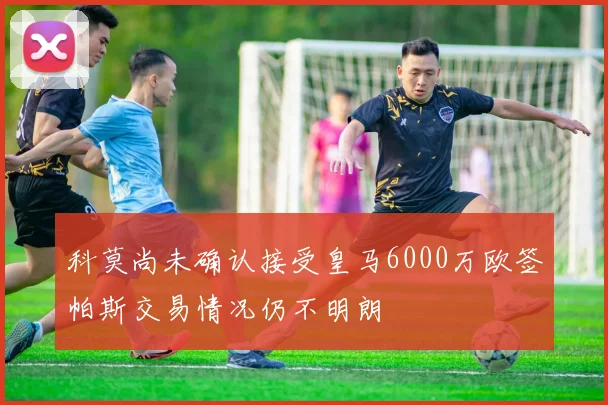 科莫尚未确认接受皇马6000万欧签帕斯交易情况仍不明朗
