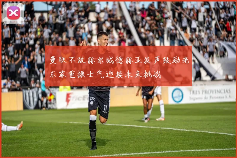 曼联不敌赫尔城德赫亚发声鼓励老东家重振士气迎接未来挑战