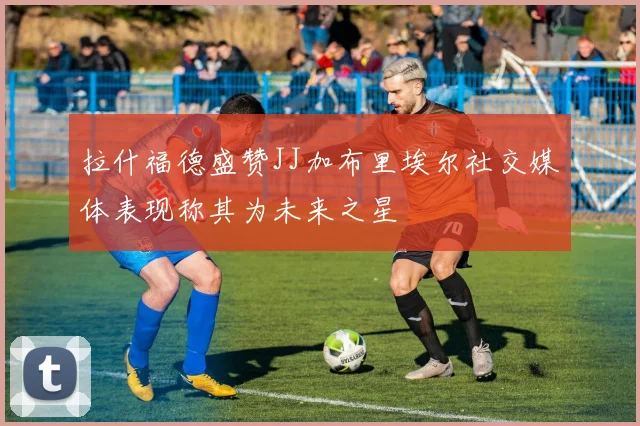 拉什福德盛赞JJ加布里埃尔社交媒体表现称其为未来之星