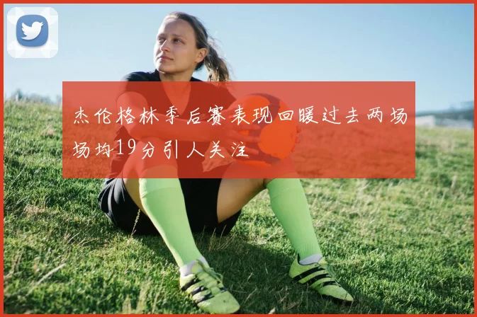 杰伦格林季后赛表现回暖过去两场场均19分引人关注