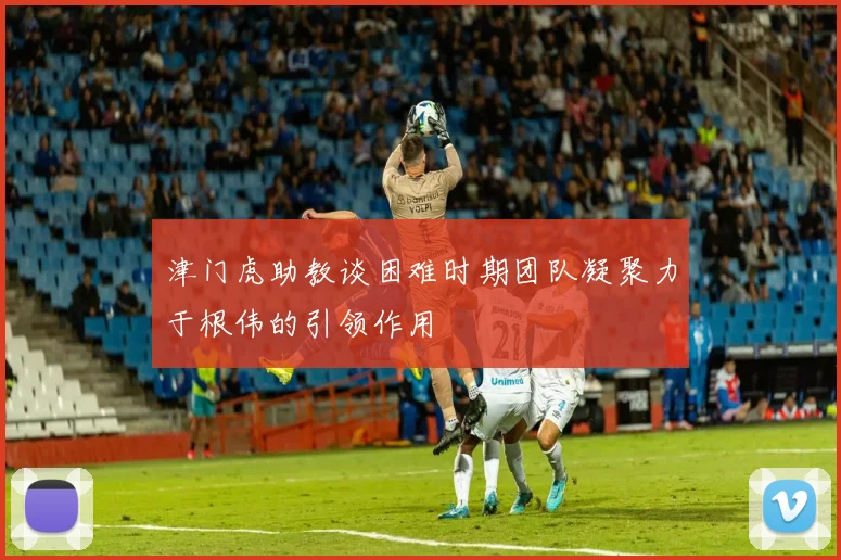 津门虎助教谈困难时期团队凝聚力于根伟的引领作用