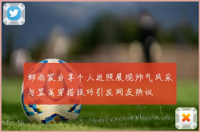 邹雨宸分享个人近照展现帅气风采与显高穿搭技巧引发网友热议