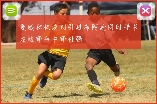 曼城积极谈判引进布阿迪同时寻求左边锋和中锋补强