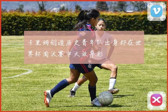 卡里姆创造历史青年队出身却在世界杯淘汰赛中大放异彩