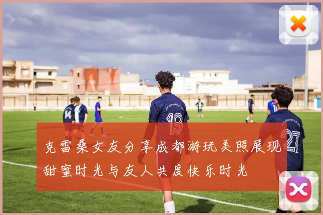 克雷桑女友分享成都游玩美照展现甜蜜时光与友人共度快乐时光