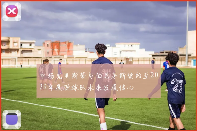 中场克里斯蒂与伯恩茅斯续约至2029年展现球队未来发展信心