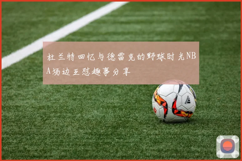 杜兰特回忆与德雷克的野球时光NBA场边互怼趣事分享