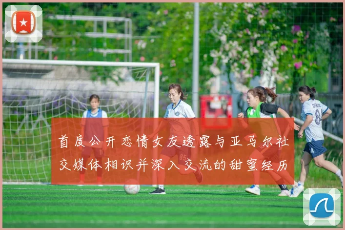 首度公开恋情女友透露与亚马尔社交媒体相识并深入交流的甜蜜经历