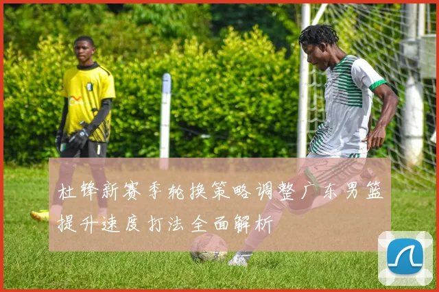 杜锋新赛季轮换策略调整广东男篮提升速度打法全面解析