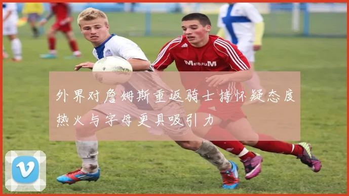 外界对詹姆斯重返骑士持怀疑态度热火与字母更具吸引力