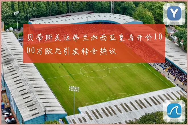 贝蒂斯关注弗兰加西亚皇马开价1000万欧元引发转会热议