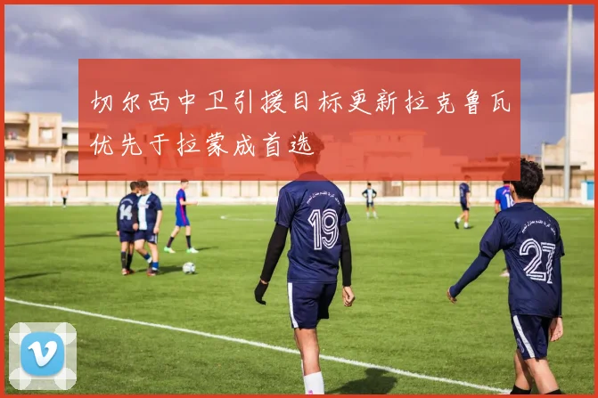 切尔西中卫引援目标更新拉克鲁瓦优先于拉蒙成首选