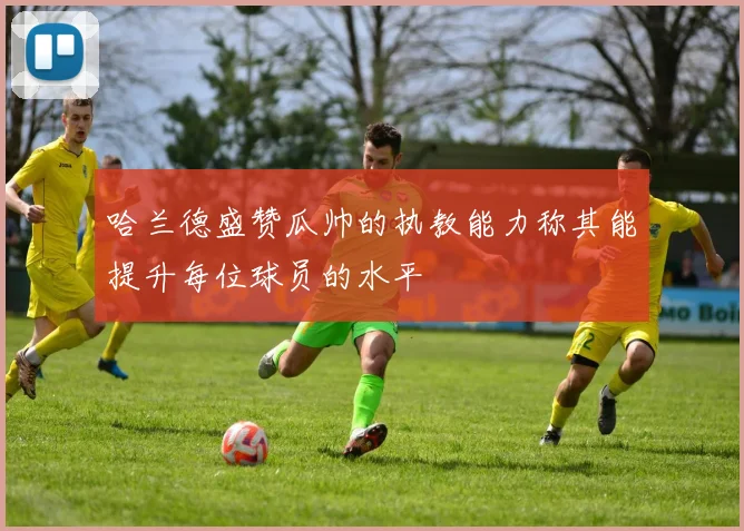 哈兰德盛赞瓜帅的执教能力称其能提升每位球员的水平