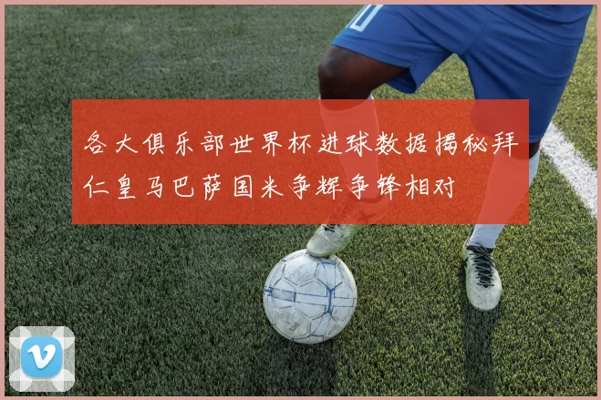 各大俱乐部世界杯进球数据揭秘拜仁皇马巴萨国米争辉争锋相对